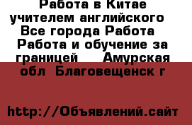 Работа в Китае учителем английского - Все города Работа » Работа и обучение за границей   . Амурская обл.,Благовещенск г.